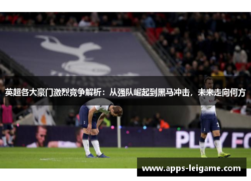 英超各大豪门激烈竞争解析:从强队崛起到黑马冲击,未来走向何方 英超各大豪门激烈竞争解析:从强队崛起到黑马冲击,未来走向何方