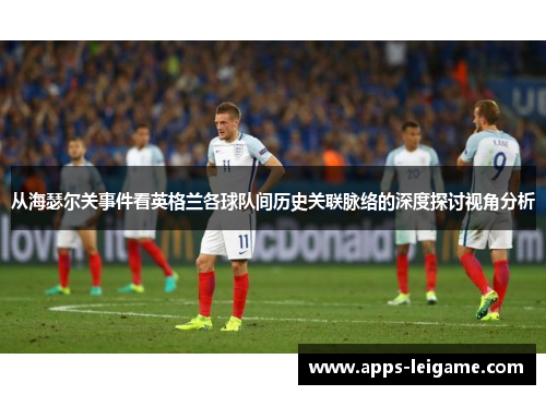 从海瑟尔关事件看英格兰各球队间历史关联脉络的深度探讨视角分析 从海瑟尔关事件看英格兰各球队间历史关联脉络的深度探讨视角分析