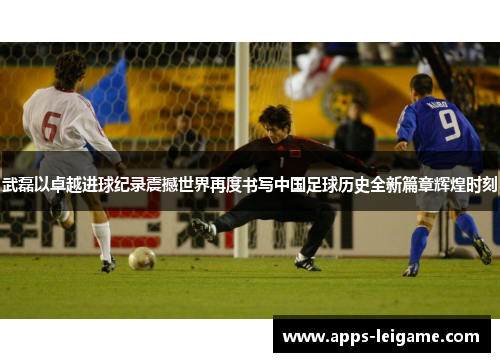 武磊以卓越进球纪录震撼世界再度书写中国足球历史全新篇章辉煌时刻