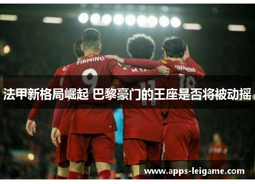 法甲新格局崛起 巴黎豪门的王座是否将被动摇 法甲新格局崛起 巴黎豪门的王座是否将被动摇