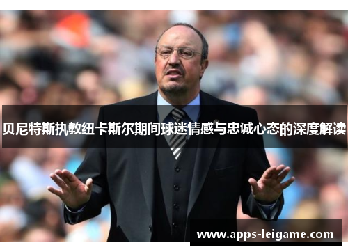 贝尼特斯执教纽卡斯尔期间球迷情感与忠诚心态的深度解读 贝尼特斯执教纽卡斯尔期间球迷情感与忠诚心态的深度解读