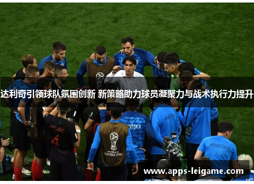 达利奇引领球队氛围创新 新策略助力球员凝聚力与战术执行力提升