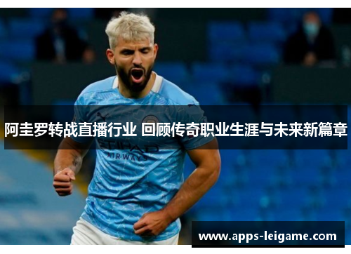 阿圭罗转战直播行业 回顾传奇职业生涯与未来新篇章 阿圭罗转战直播行业 回顾传奇职业生涯与未来新篇章