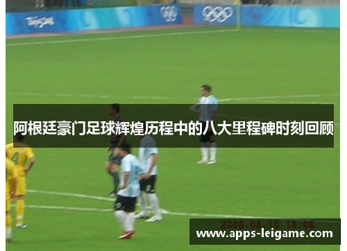 阿根廷豪门足球辉煌历程中的八大里程碑时刻回顾