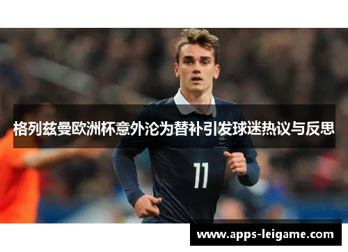 格列兹曼欧洲杯意外沦为替补引发球迷热议与反思 格列兹曼欧洲杯意外沦为替补引发球迷热议与反思